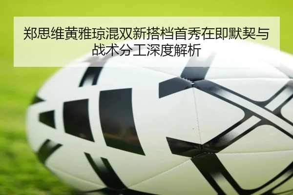 郑思维黄雅琼混双新搭档首秀在即默契与战术分工深度解析 | HUOBOSPORTS